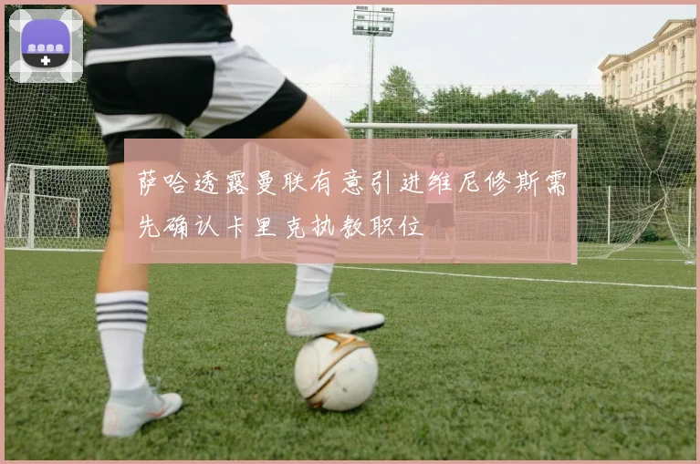 萨哈透露曼联有意引进维尼修斯需先确认卡里克执教职位