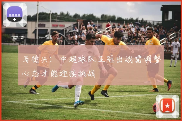 马德兴：中超球队亚冠出战需调整心态才能迎接挑战