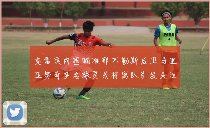 克雷莫内塞瞄准那不勒斯后卫马里亚努奇多名球员或将离队引发关注