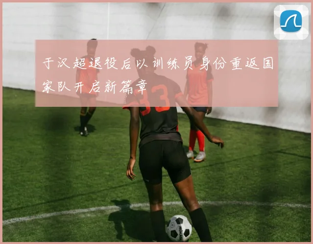 于汉超退役后以训练员身份重返国家队开启新篇章