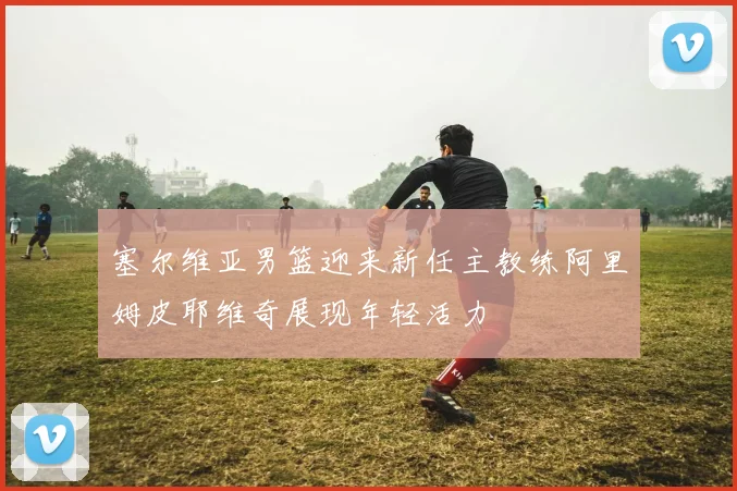 塞尔维亚男篮迎来新任主教练阿里姆皮耶维奇展现年轻活力