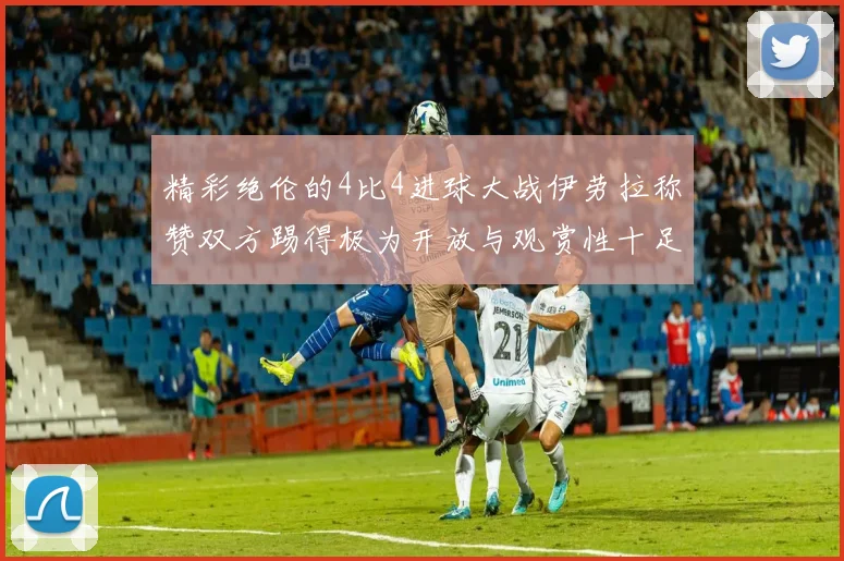 精彩绝伦的4比4进球大战伊劳拉称赞双方踢得极为开放与观赏性十足