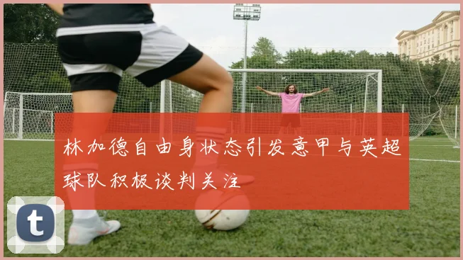 林加德自由身状态引发意甲与英超球队积极谈判关注
