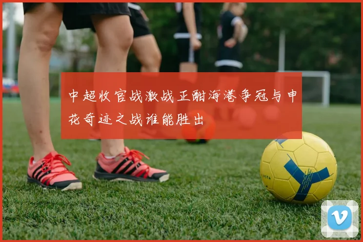 中超收官战激战正酣海港争冠与申花奇迹之战谁能胜出