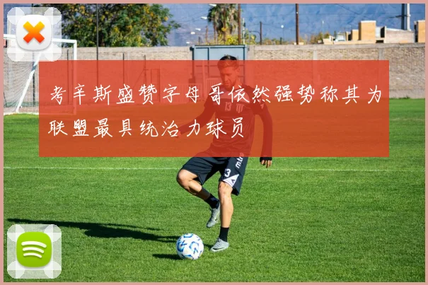 考辛斯盛赞字母哥依然强势称其为联盟最具统治力球员