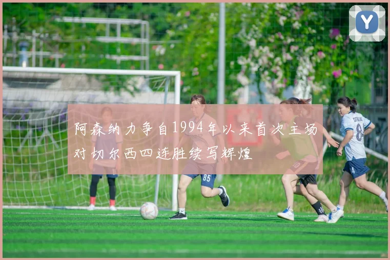 阿森纳力争自1994年以来首次主场对切尔西四连胜续写辉煌