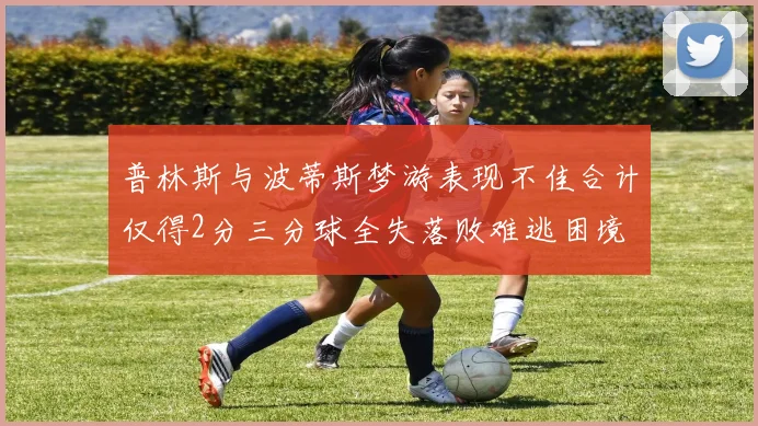 普林斯与波蒂斯梦游表现不佳合计仅得2分三分球全失落败难逃困境