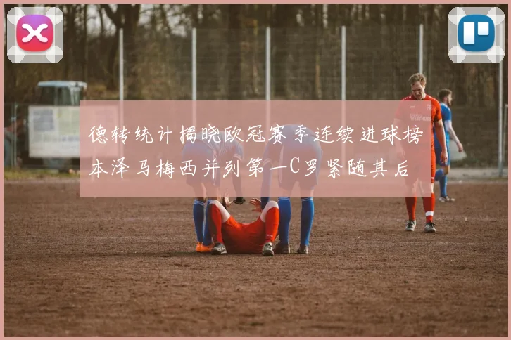 德转统计揭晓欧冠赛季连续进球榜本泽马梅西并列第一C罗紧随其后