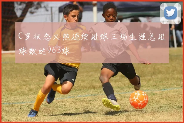 C罗状态火热连续进球三场生涯总进球数达963球