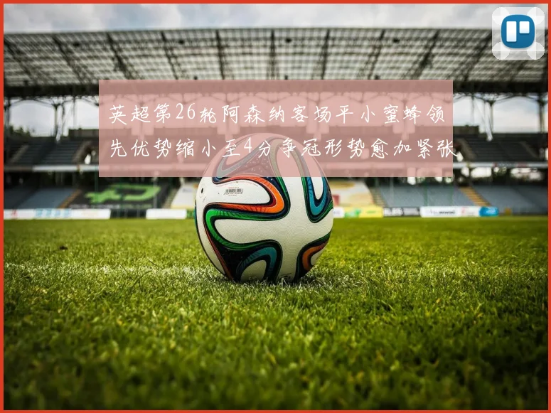 英超第26轮阿森纳客场平小蜜蜂领先优势缩小至4分争冠形势愈加紧张