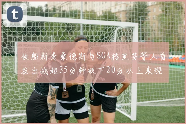 快船新秀桑德斯与SGA格里芬等人首发出战超35分钟砍下20分以上表现亮眼