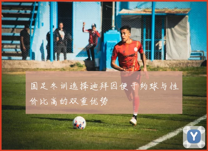 国足冬训选择迪拜因便于约球与性价比高的双重优势