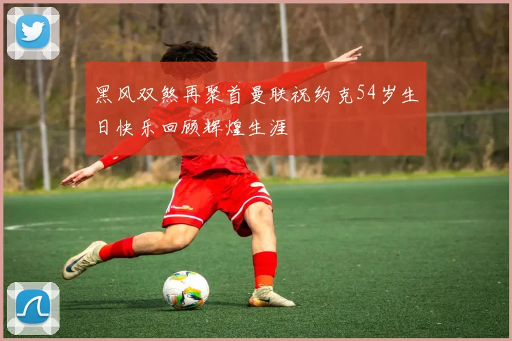 黑风双煞再聚首曼联祝约克54岁生日快乐回顾辉煌生涯