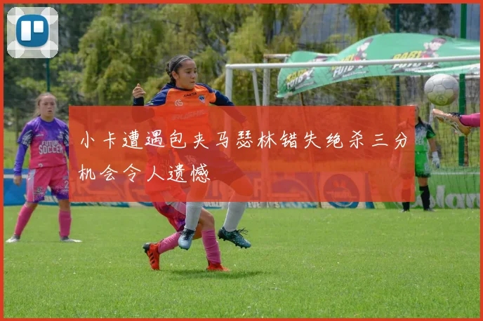 小卡遭遇包夹马瑟林错失绝杀三分机会令人遗憾