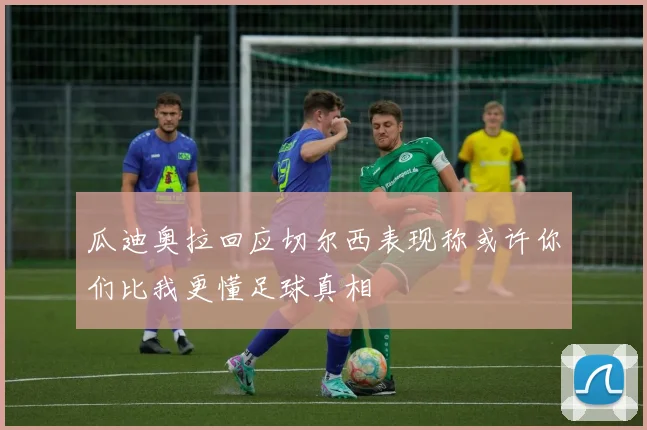 瓜迪奥拉回应切尔西表现称或许你们比我更懂足球真相
