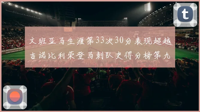 文班亚马生涯第33次30分表现超越吉诺比利荣登马刺队史得分榜第九位
