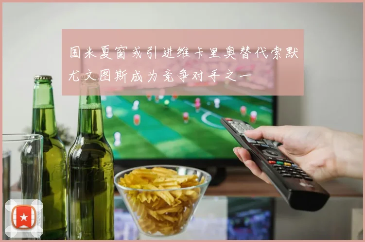 国米夏窗或引进维卡里奥替代索默尤文图斯成为竞争对手之一