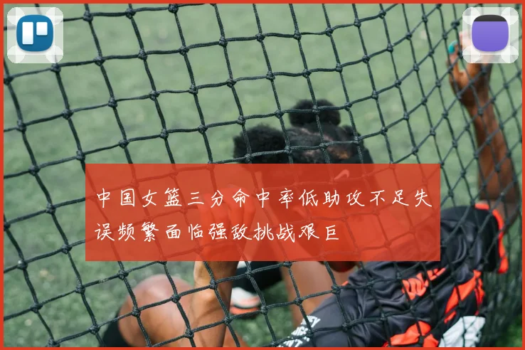 中国女篮三分命中率低助攻不足失误频繁面临强敌挑战艰巨