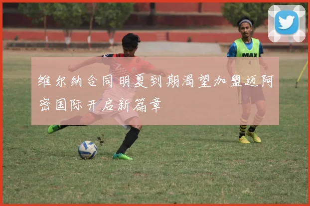 维尔纳合同明夏到期渴望加盟迈阿密国际开启新篇章