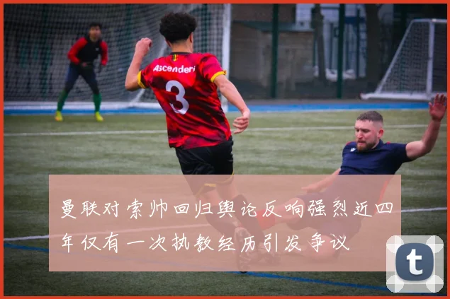 曼联对索帅回归舆论反响强烈近四年仅有一次执教经历引发争议