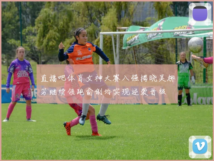 直播吧体育女神大赛八强揭晓吴柳芳继续领跑俞俐均实现逆袭晋级