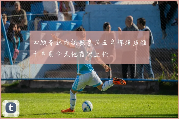 回顾齐达内执教皇马五年辉煌历程十年前今天他首次上任