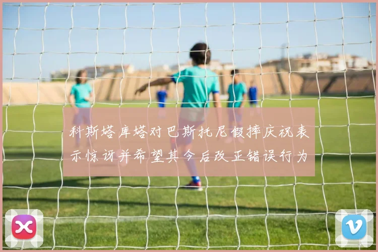 科斯塔库塔对巴斯托尼假摔庆祝表示惊讶并希望其今后改正错误行为