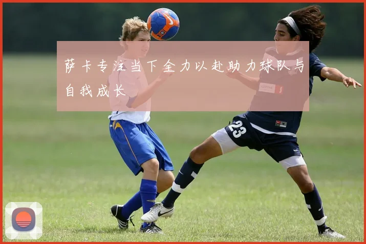 萨卡专注当下全力以赴助力球队与自我成长