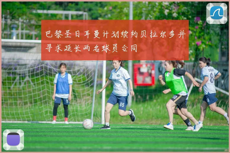 巴黎圣日耳曼计划续约贝拉尔多并寻求延长两名球员合同
