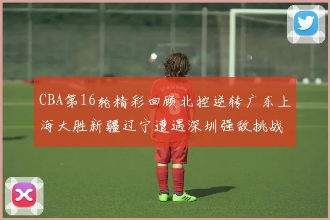 CBA第16轮精彩回顾北控逆转广东上海大胜新疆辽宁遭遇深圳强敌挑战