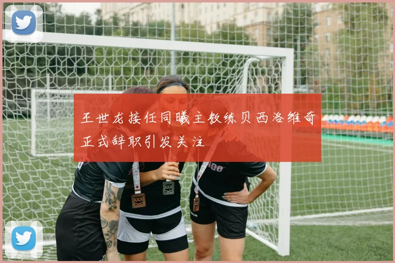 王世龙接任同曦主教练贝西洛维奇正式辞职引发关注