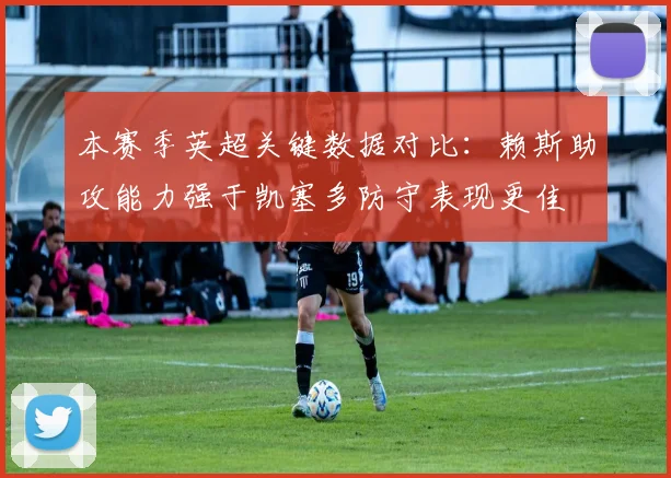 本赛季英超关键数据对比：赖斯助攻能力强于凯塞多防守表现更佳