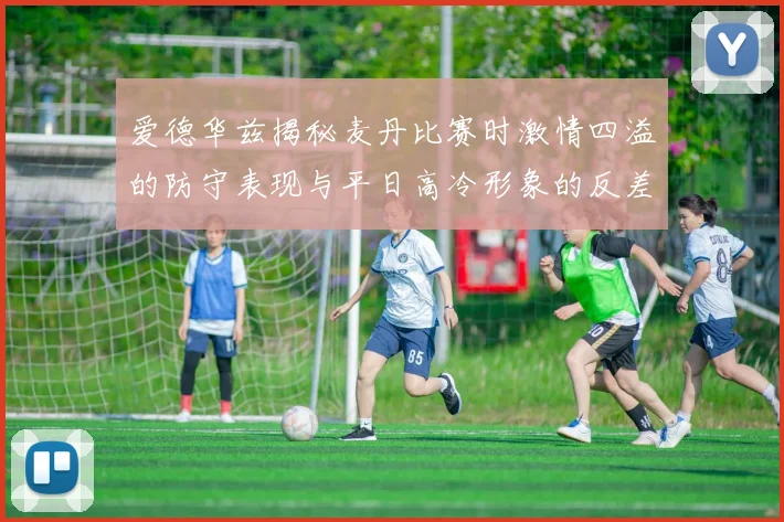 爱德华兹揭秘麦丹比赛时激情四溢的防守表现与平日高冷形象的反差