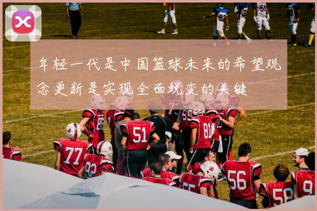 年轻一代是中国篮球未来的希望观念更新是实现全面蜕变的关键