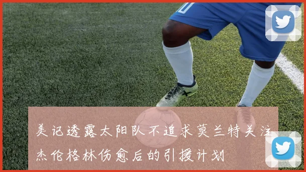 美记透露太阳队不追求莫兰特关注杰伦格林伤愈后的引援计划