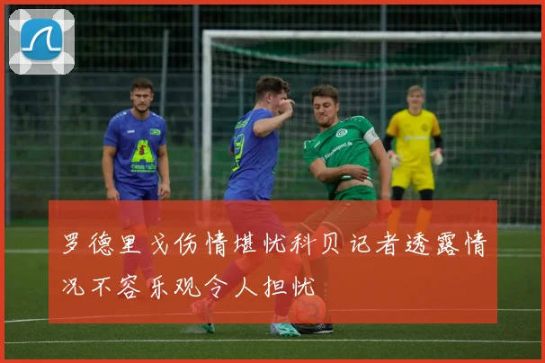 罗德里戈伤情堪忧科贝记者透露情况不容乐观令人担忧