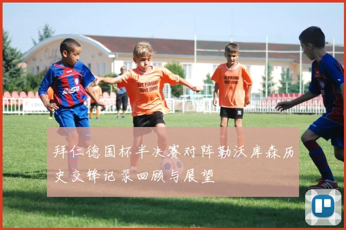 拜仁德国杯半决赛对阵勒沃库森历史交锋记录回顾与展望