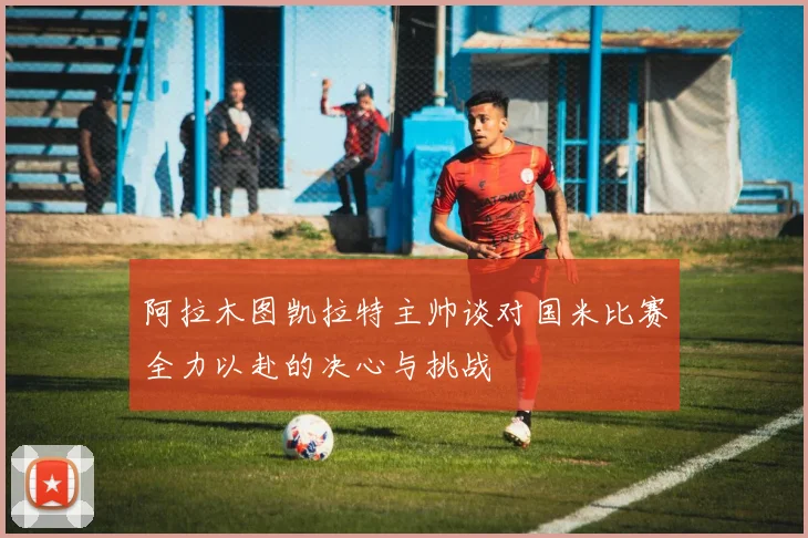 阿拉木图凯拉特主帅谈对国米比赛全力以赴的决心与挑战