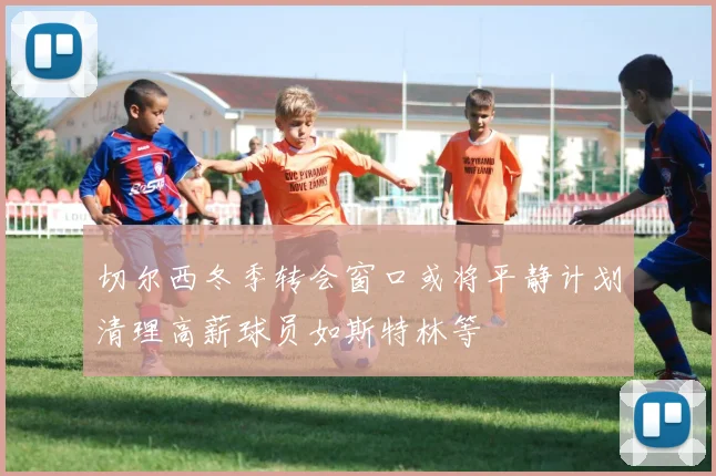 切尔西冬季转会窗口或将平静计划清理高薪球员如斯特林等