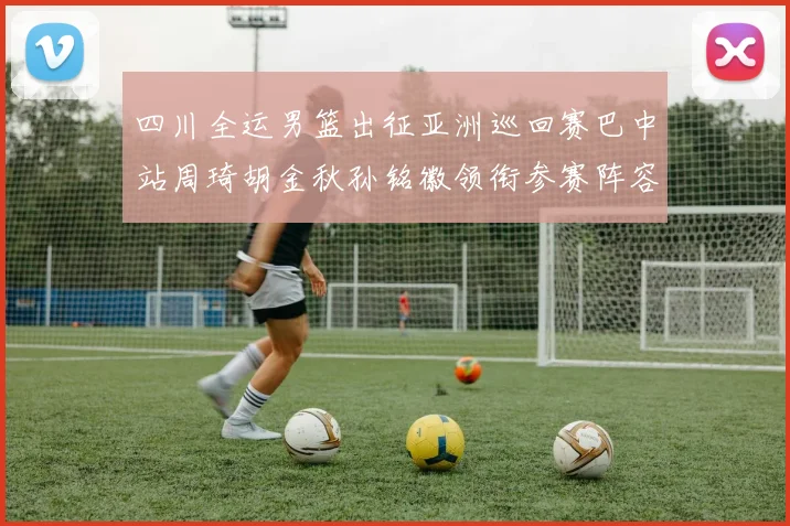 四川全运男篮出征亚洲巡回赛巴中站周琦胡金秋孙铭徽领衔参赛阵容