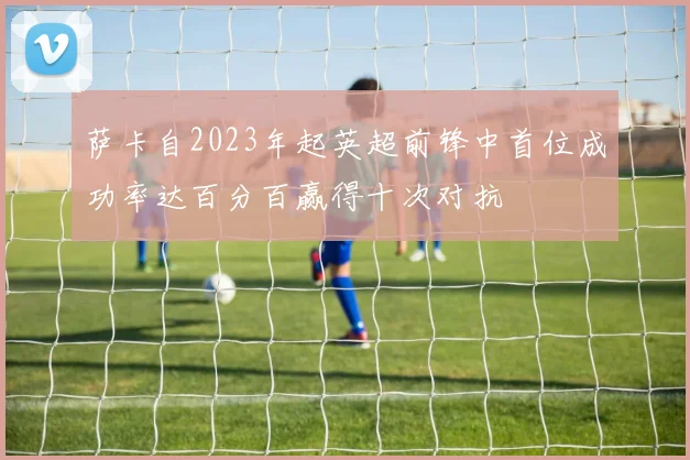 萨卡自2023年起英超前锋中首位成功率达百分百赢得十次对抗