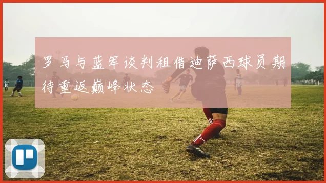 罗马与蓝军谈判租借迪萨西球员期待重返巅峰状态