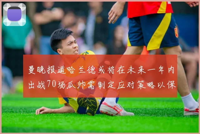 曼晚报道哈兰德或将在未来一年内出战70场瓜帅需制定应对策略以保护球员健康